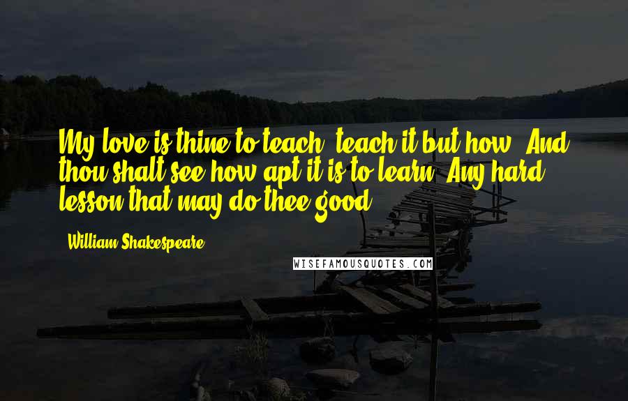 William Shakespeare Quotes: My love is thine to teach; teach it but how, And thou shalt see how apt it is to learn. Any hard lesson that may do thee good.