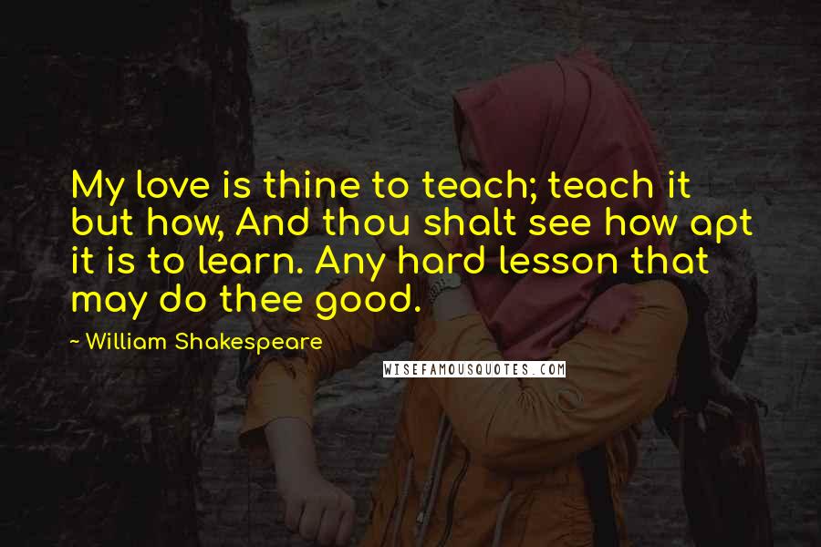 William Shakespeare Quotes: My love is thine to teach; teach it but how, And thou shalt see how apt it is to learn. Any hard lesson that may do thee good.