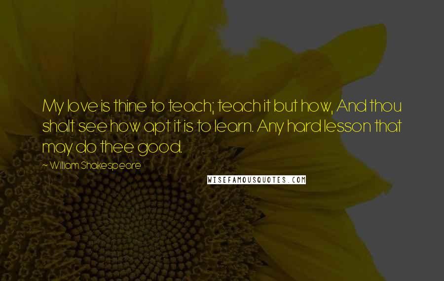 William Shakespeare Quotes: My love is thine to teach; teach it but how, And thou shalt see how apt it is to learn. Any hard lesson that may do thee good.