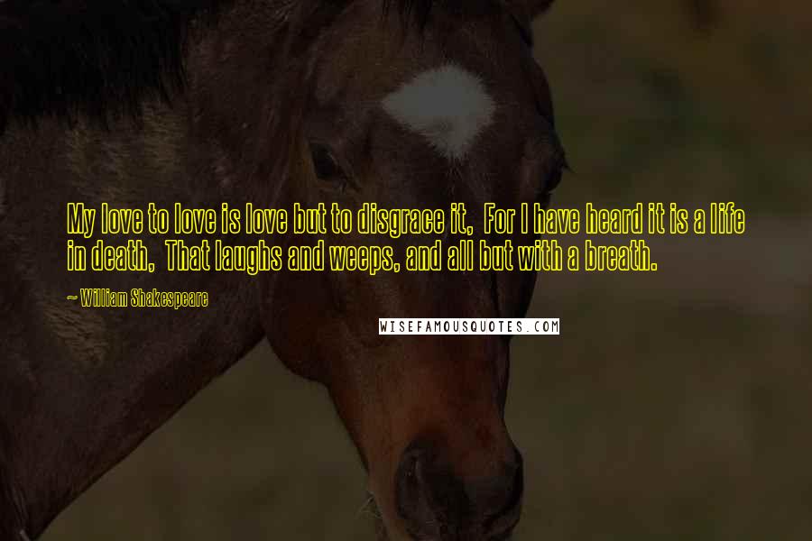 William Shakespeare Quotes: My love to love is love but to disgrace it,  For I have heard it is a life in death,  That laughs and weeps, and all but with a breath.