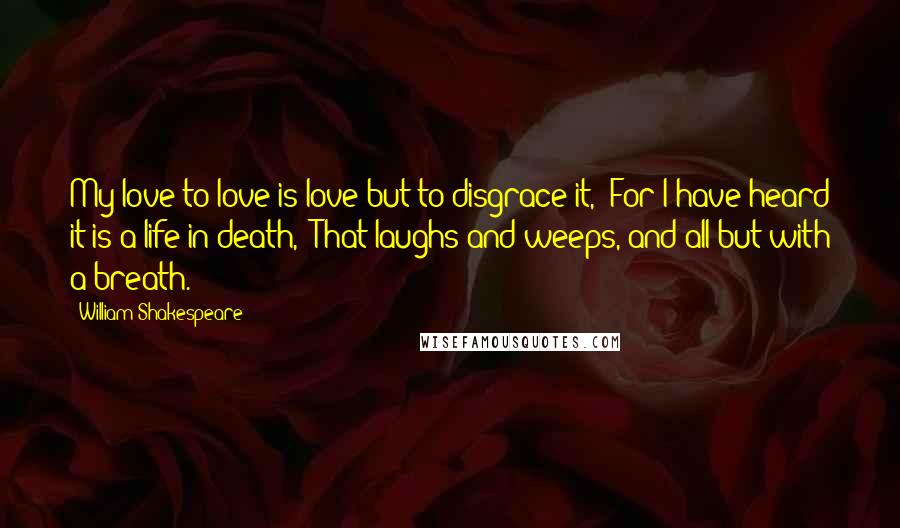 William Shakespeare Quotes: My love to love is love but to disgrace it,  For I have heard it is a life in death,  That laughs and weeps, and all but with a breath.