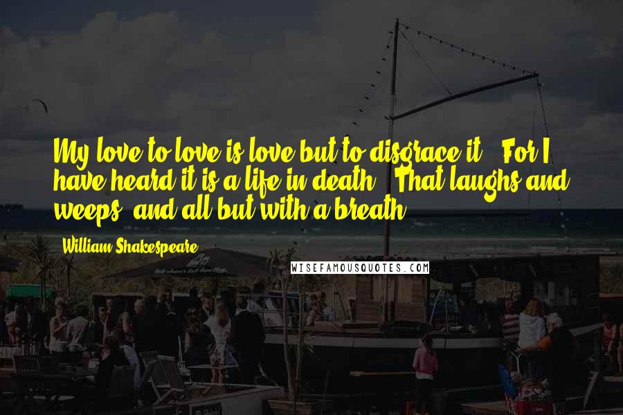 William Shakespeare Quotes: My love to love is love but to disgrace it,  For I have heard it is a life in death,  That laughs and weeps, and all but with a breath.