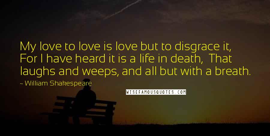 William Shakespeare Quotes: My love to love is love but to disgrace it,  For I have heard it is a life in death,  That laughs and weeps, and all but with a breath.