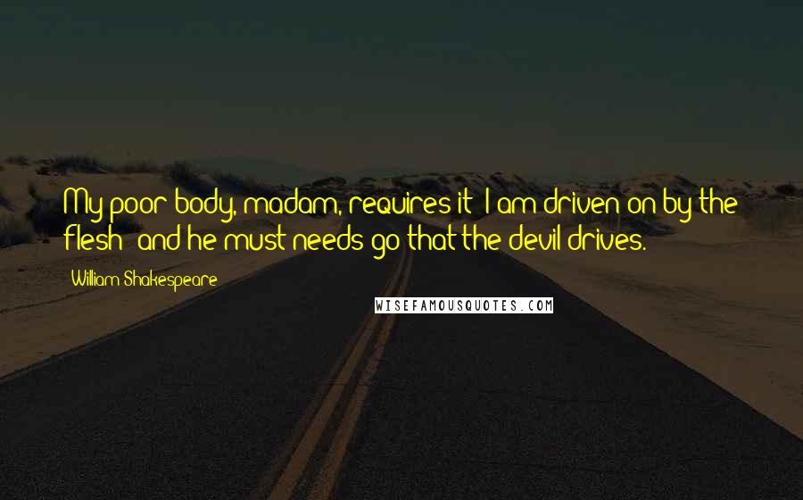William Shakespeare Quotes: My poor body, madam, requires it: I am driven on by the flesh; and he must needs go that the devil drives.