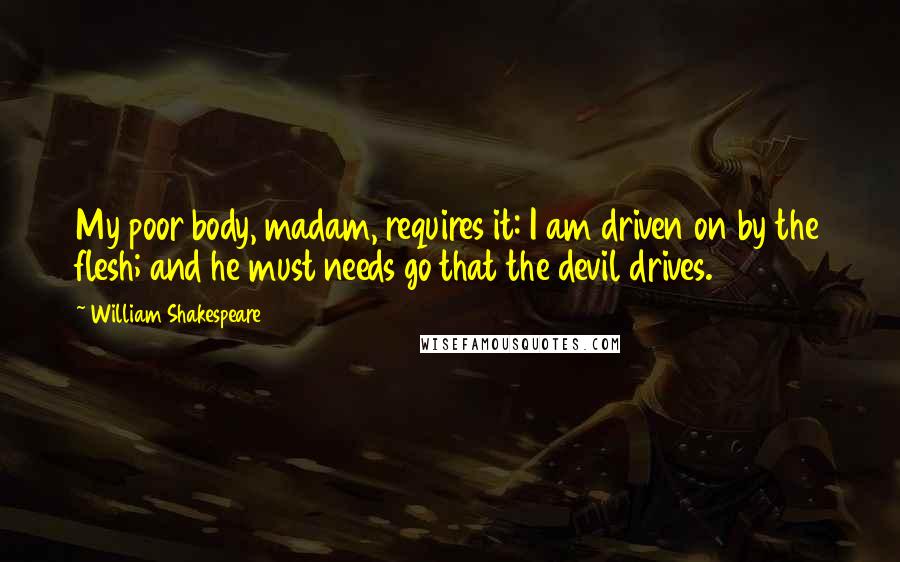 William Shakespeare Quotes: My poor body, madam, requires it: I am driven on by the flesh; and he must needs go that the devil drives.