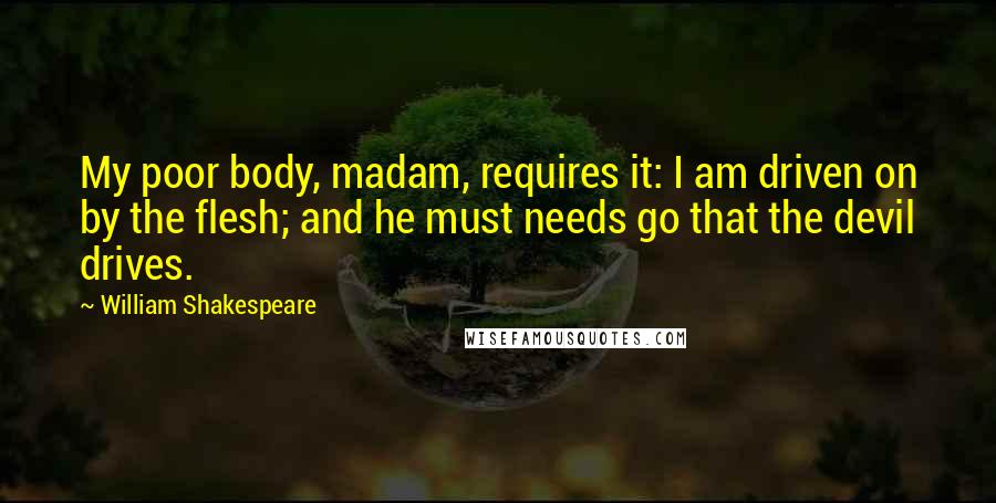 William Shakespeare Quotes: My poor body, madam, requires it: I am driven on by the flesh; and he must needs go that the devil drives.