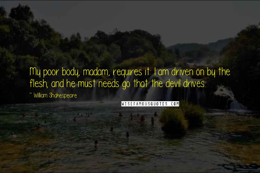 William Shakespeare Quotes: My poor body, madam, requires it: I am driven on by the flesh; and he must needs go that the devil drives.