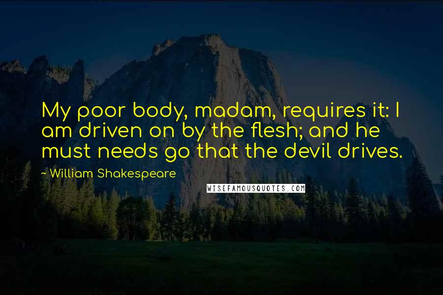 William Shakespeare Quotes: My poor body, madam, requires it: I am driven on by the flesh; and he must needs go that the devil drives.