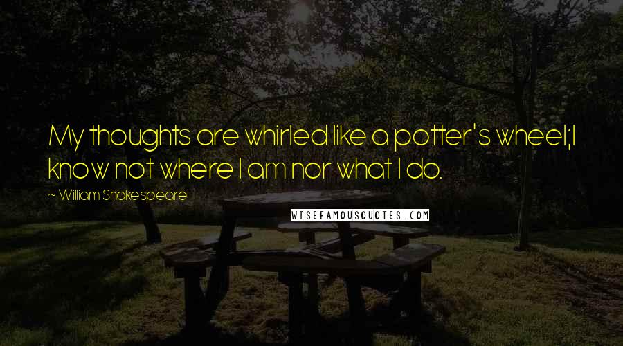 William Shakespeare Quotes: My thoughts are whirled like a potter's wheel;I know not where I am nor what I do.