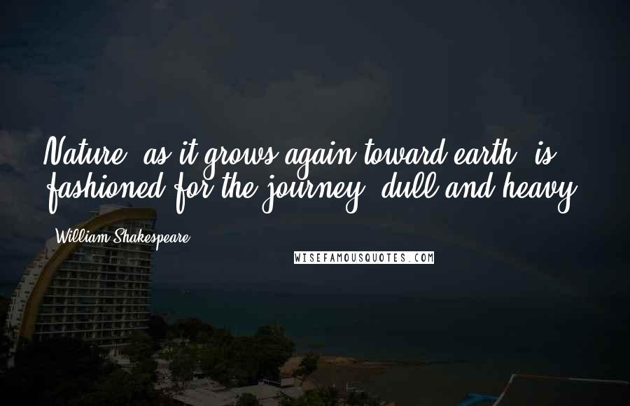 William Shakespeare Quotes: Nature, as it grows again toward earth, is fashioned for the journey, dull and heavy.