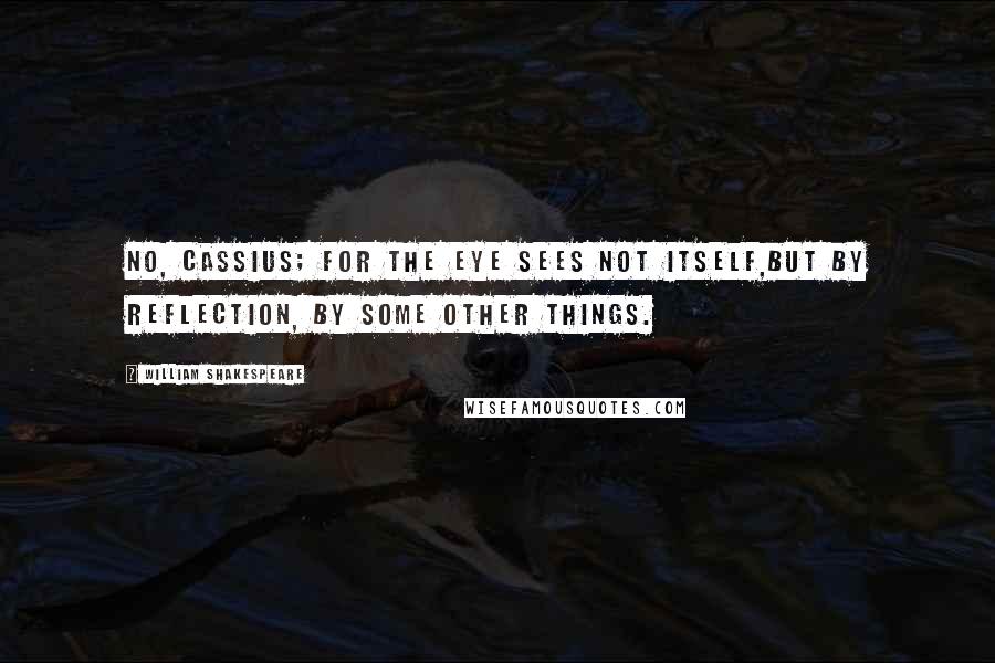 William Shakespeare Quotes: No, Cassius; for the eye sees not itself,But by reflection, by some other things.