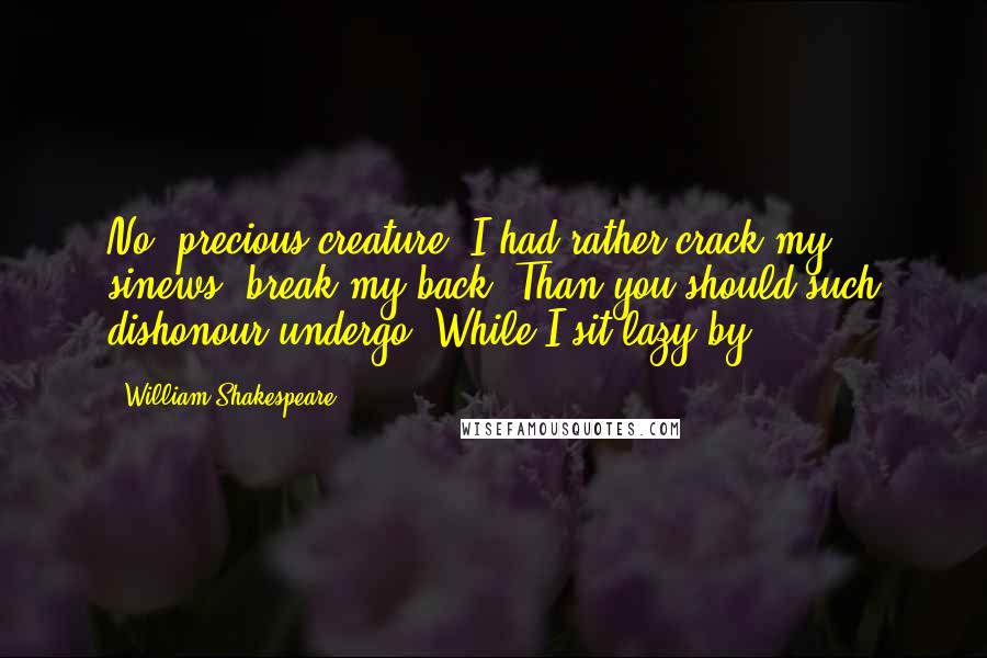 William Shakespeare Quotes: No, precious creature: I had rather crack my sinews, break my back, Than you should such dishonour undergo, While I sit lazy by.