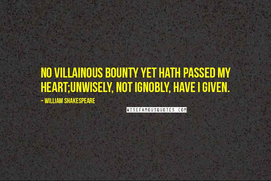 William Shakespeare Quotes: No villainous bounty yet hath passed my heart;Unwisely, not ignobly, have I given.