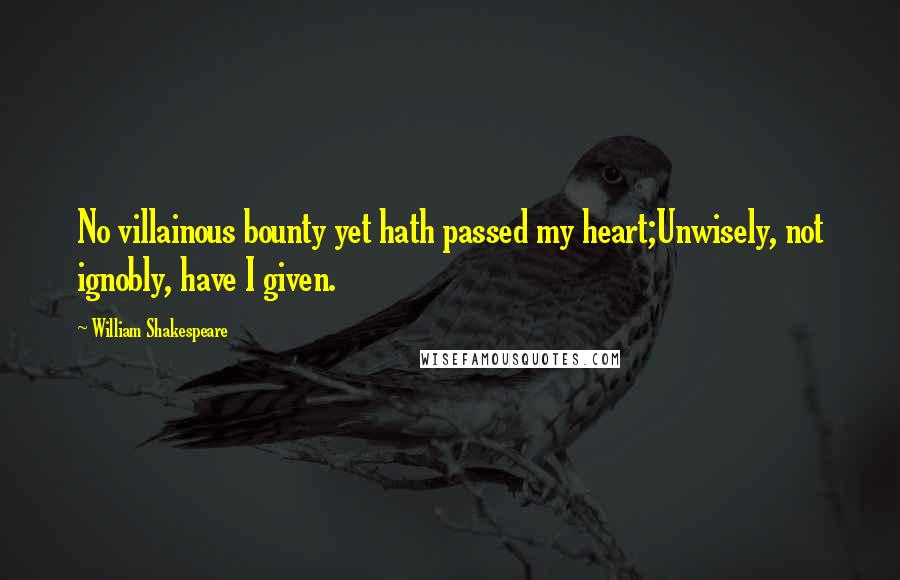 William Shakespeare Quotes: No villainous bounty yet hath passed my heart;Unwisely, not ignobly, have I given.