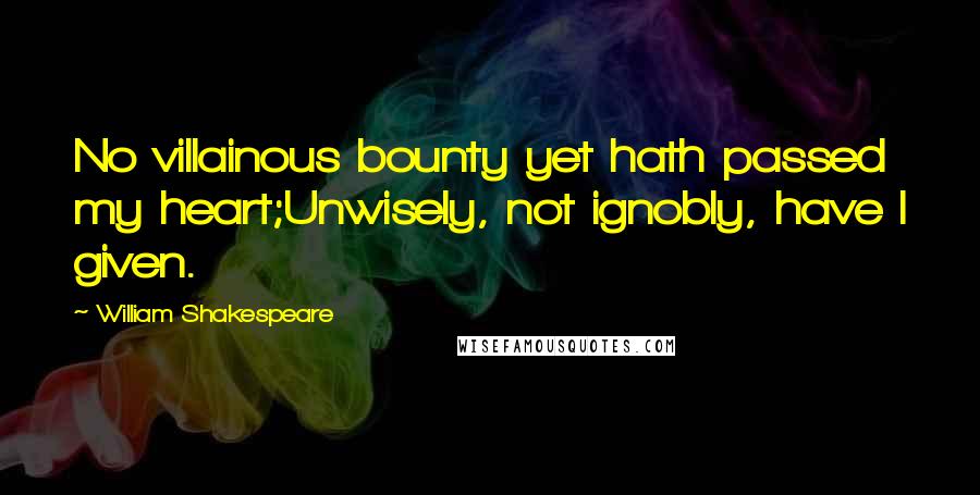 William Shakespeare Quotes: No villainous bounty yet hath passed my heart;Unwisely, not ignobly, have I given.