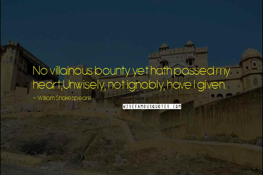 William Shakespeare Quotes: No villainous bounty yet hath passed my heart;Unwisely, not ignobly, have I given.