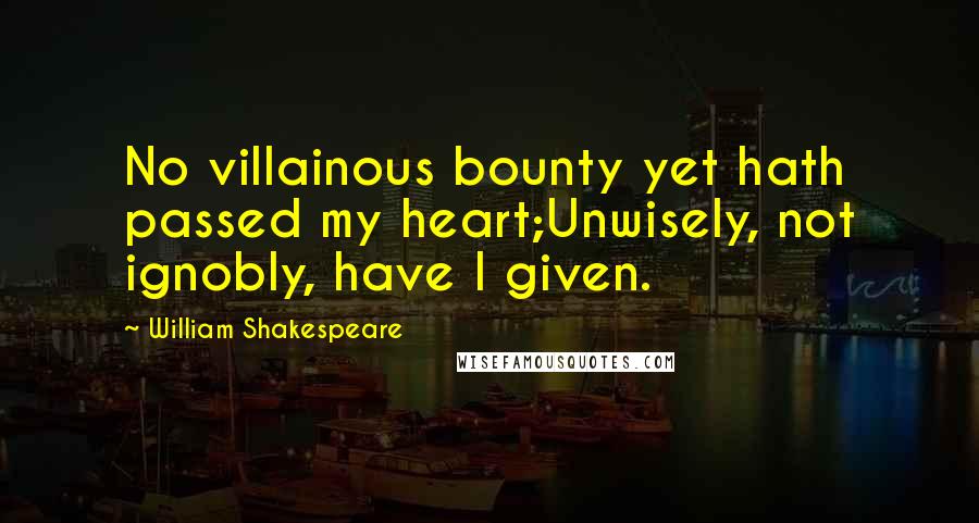 William Shakespeare Quotes: No villainous bounty yet hath passed my heart;Unwisely, not ignobly, have I given.