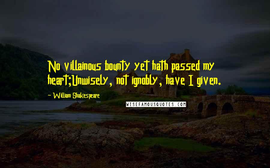 William Shakespeare Quotes: No villainous bounty yet hath passed my heart;Unwisely, not ignobly, have I given.