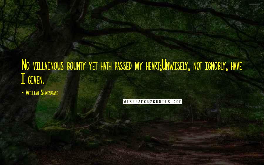 William Shakespeare Quotes: No villainous bounty yet hath passed my heart;Unwisely, not ignobly, have I given.
