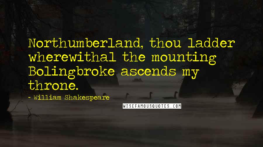 William Shakespeare Quotes: Northumberland, thou ladder wherewithal the mounting Bolingbroke ascends my throne.