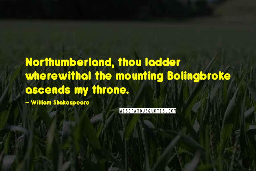 William Shakespeare Quotes: Northumberland, thou ladder wherewithal the mounting Bolingbroke ascends my throne.