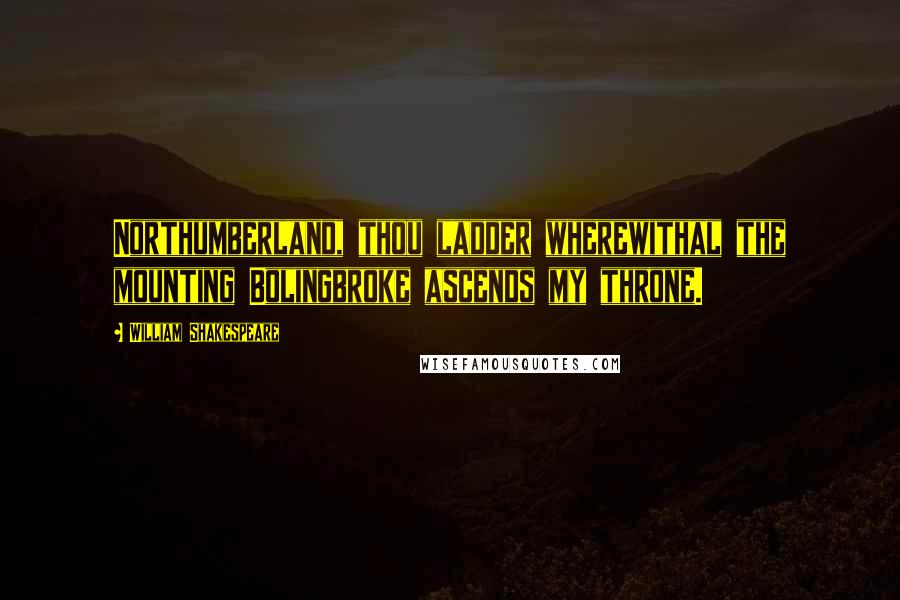 William Shakespeare Quotes: Northumberland, thou ladder wherewithal the mounting Bolingbroke ascends my throne.