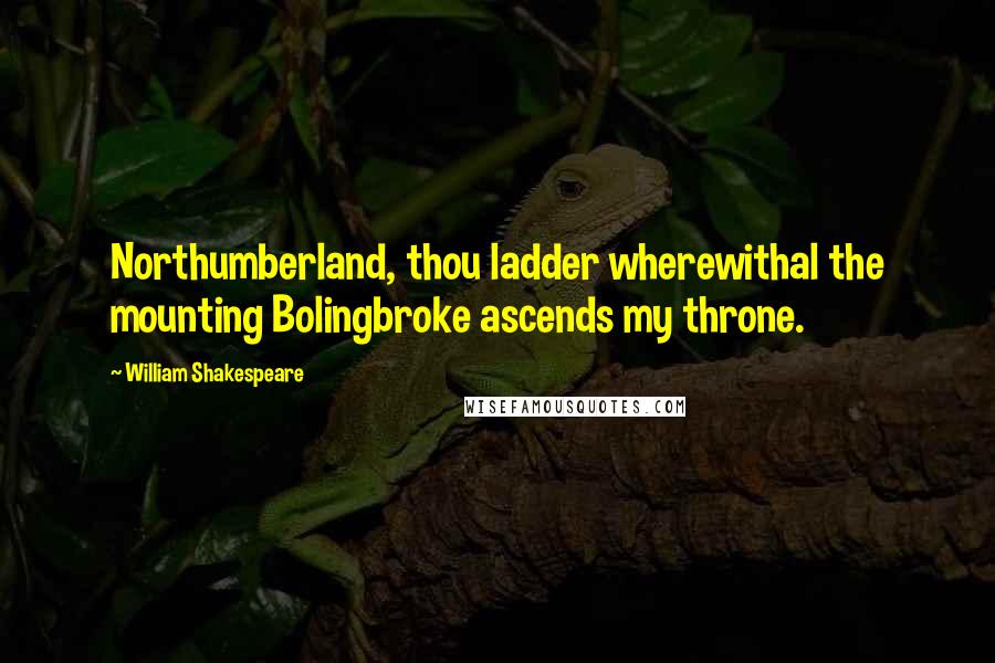 William Shakespeare Quotes: Northumberland, thou ladder wherewithal the mounting Bolingbroke ascends my throne.