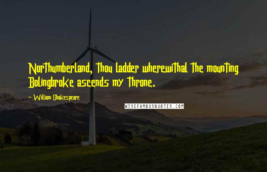 William Shakespeare Quotes: Northumberland, thou ladder wherewithal the mounting Bolingbroke ascends my throne.