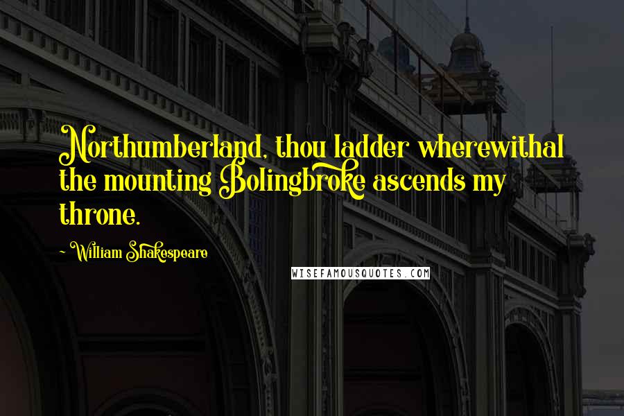 William Shakespeare Quotes: Northumberland, thou ladder wherewithal the mounting Bolingbroke ascends my throne.