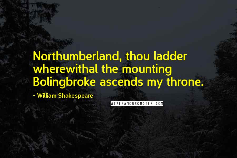 William Shakespeare Quotes: Northumberland, thou ladder wherewithal the mounting Bolingbroke ascends my throne.