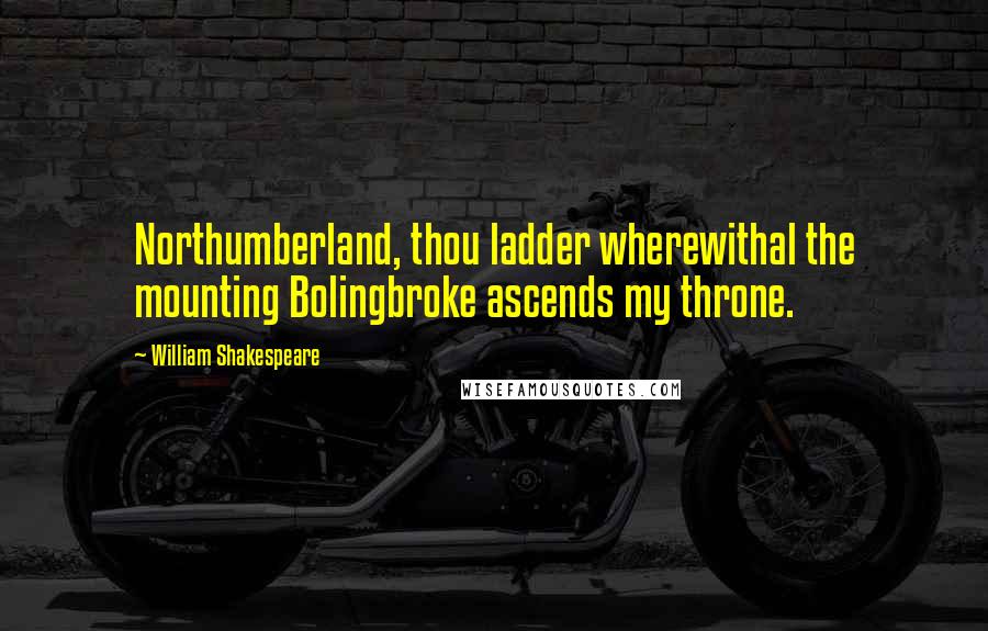 William Shakespeare Quotes: Northumberland, thou ladder wherewithal the mounting Bolingbroke ascends my throne.