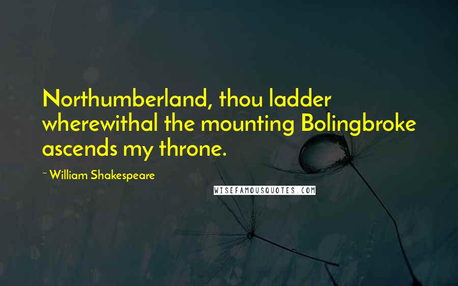 William Shakespeare Quotes: Northumberland, thou ladder wherewithal the mounting Bolingbroke ascends my throne.