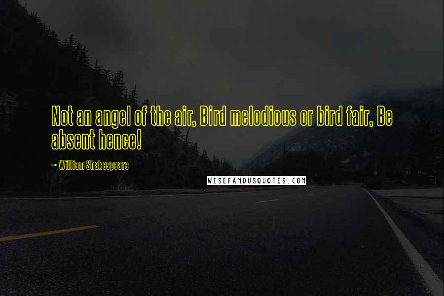 William Shakespeare Quotes: Not an angel of the air, Bird melodious or bird fair, Be absent hence!