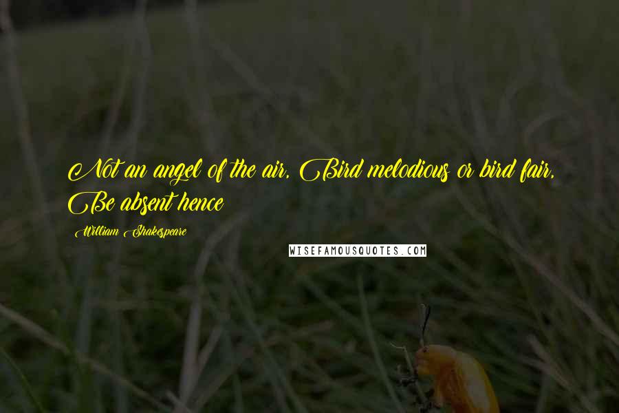 William Shakespeare Quotes: Not an angel of the air, Bird melodious or bird fair, Be absent hence!