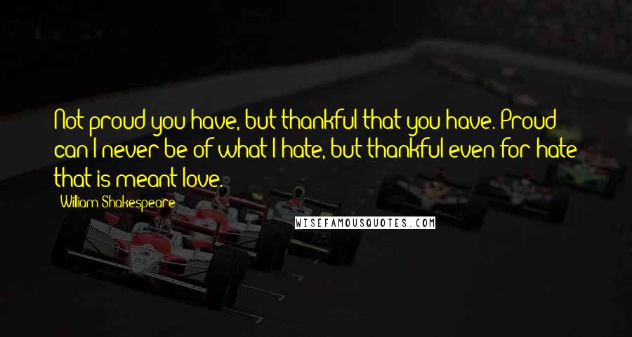 William Shakespeare Quotes: Not proud you have, but thankful that you have. Proud can I never be of what I hate, but thankful even for hate that is meant love.