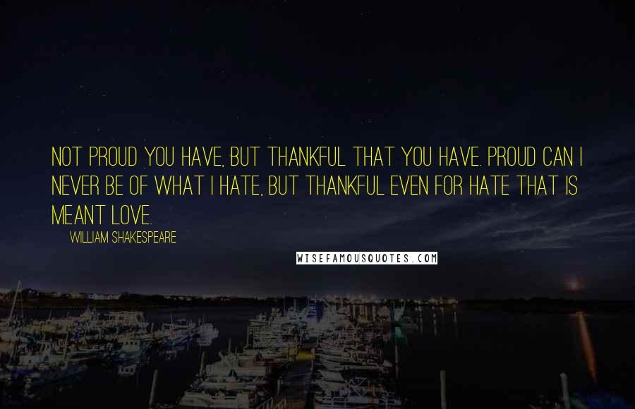 William Shakespeare Quotes: Not proud you have, but thankful that you have. Proud can I never be of what I hate, but thankful even for hate that is meant love.