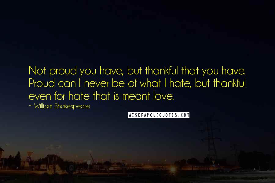 William Shakespeare Quotes: Not proud you have, but thankful that you have. Proud can I never be of what I hate, but thankful even for hate that is meant love.