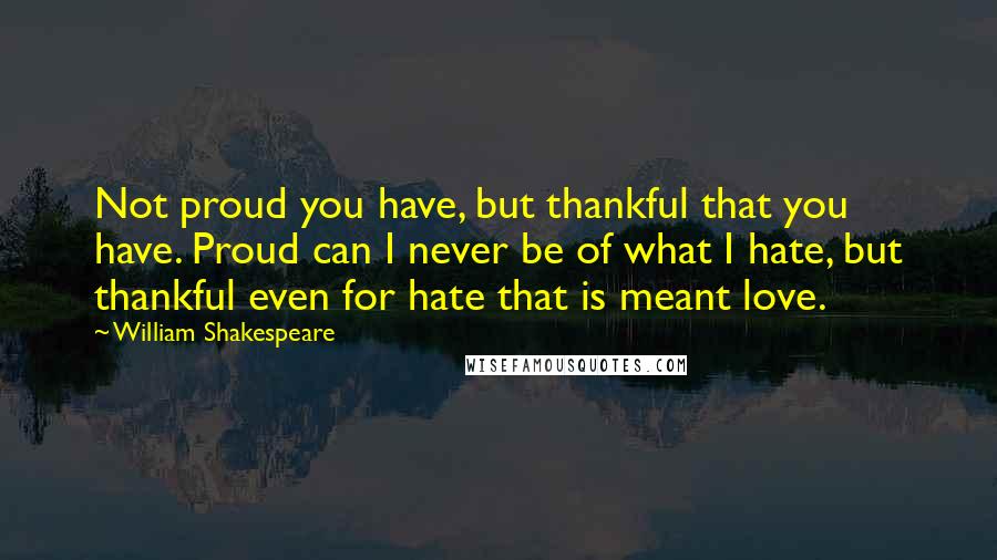 William Shakespeare Quotes: Not proud you have, but thankful that you have. Proud can I never be of what I hate, but thankful even for hate that is meant love.