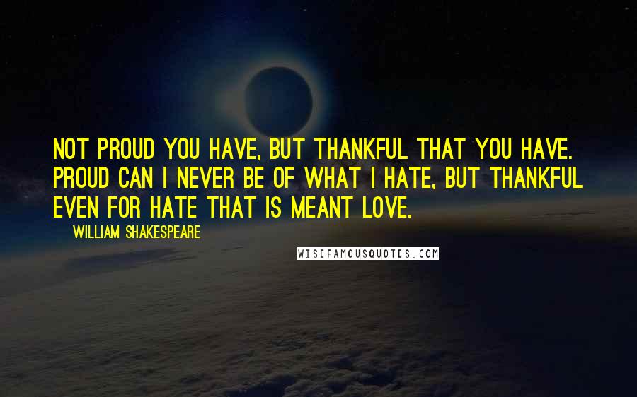 William Shakespeare Quotes: Not proud you have, but thankful that you have. Proud can I never be of what I hate, but thankful even for hate that is meant love.