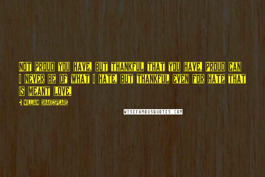 William Shakespeare Quotes: Not proud you have, but thankful that you have. Proud can I never be of what I hate, but thankful even for hate that is meant love.