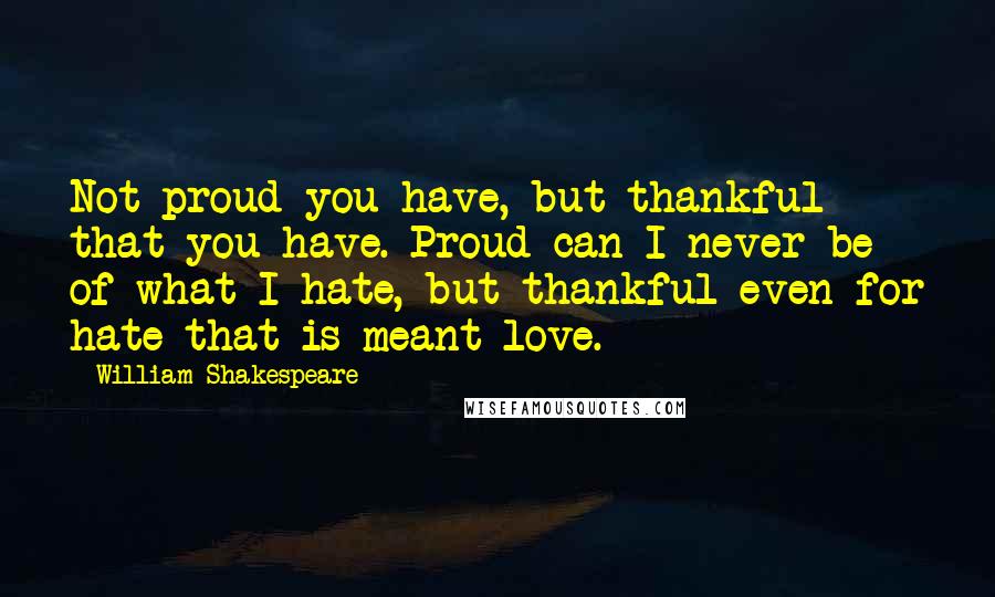 William Shakespeare Quotes: Not proud you have, but thankful that you have. Proud can I never be of what I hate, but thankful even for hate that is meant love.