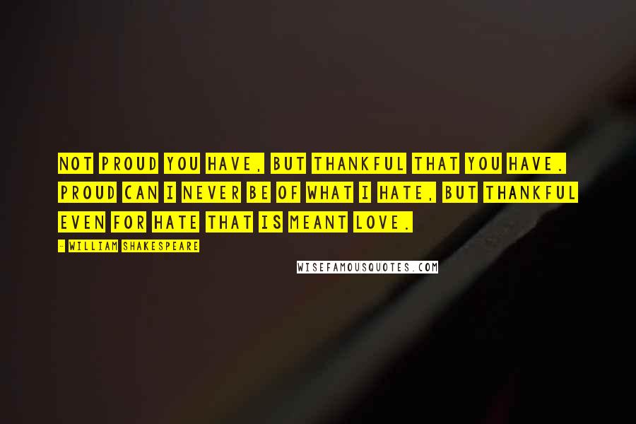 William Shakespeare Quotes: Not proud you have, but thankful that you have. Proud can I never be of what I hate, but thankful even for hate that is meant love.