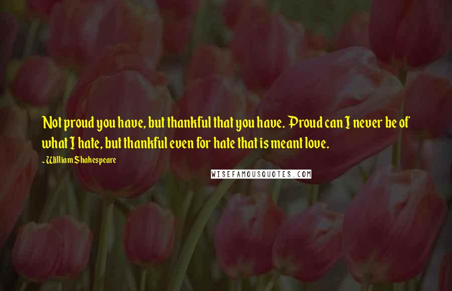 William Shakespeare Quotes: Not proud you have, but thankful that you have. Proud can I never be of what I hate, but thankful even for hate that is meant love.