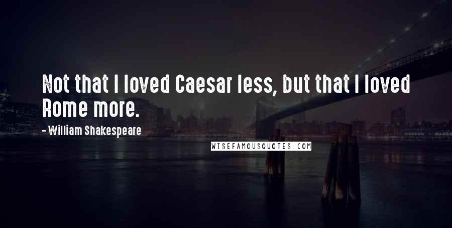 William Shakespeare Quotes: Not that I loved Caesar less, but that I loved Rome more.