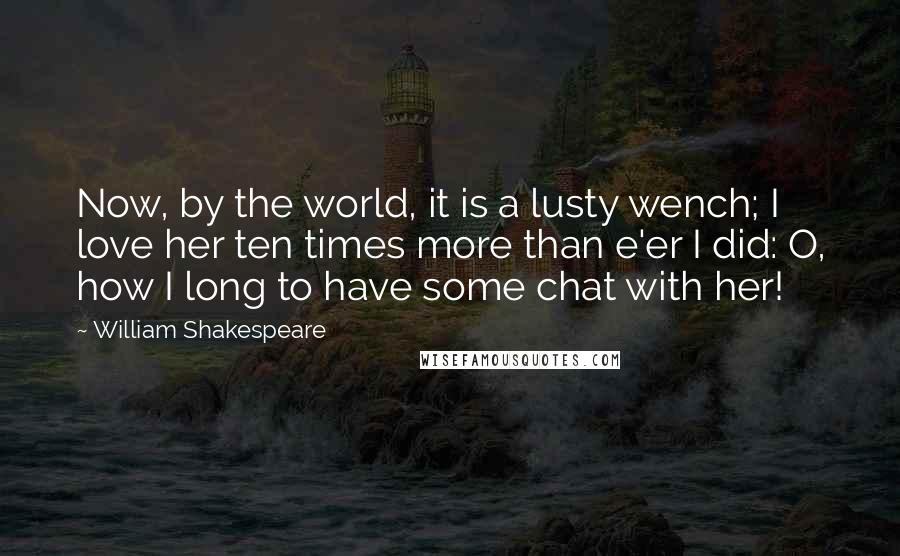 William Shakespeare Quotes: Now, by the world, it is a lusty wench; I love her ten times more than e'er I did: O, how I long to have some chat with her!