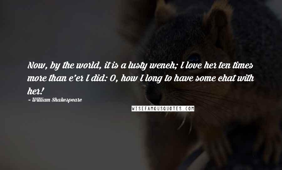 William Shakespeare Quotes: Now, by the world, it is a lusty wench; I love her ten times more than e'er I did: O, how I long to have some chat with her!