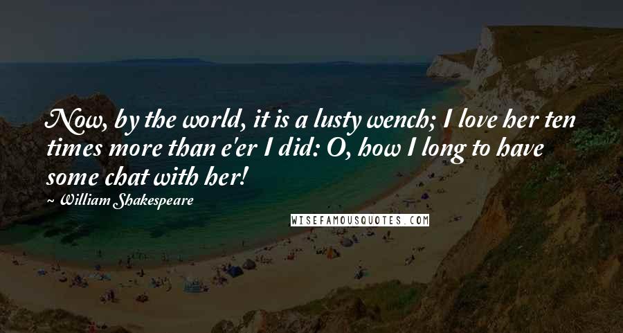 William Shakespeare Quotes: Now, by the world, it is a lusty wench; I love her ten times more than e'er I did: O, how I long to have some chat with her!