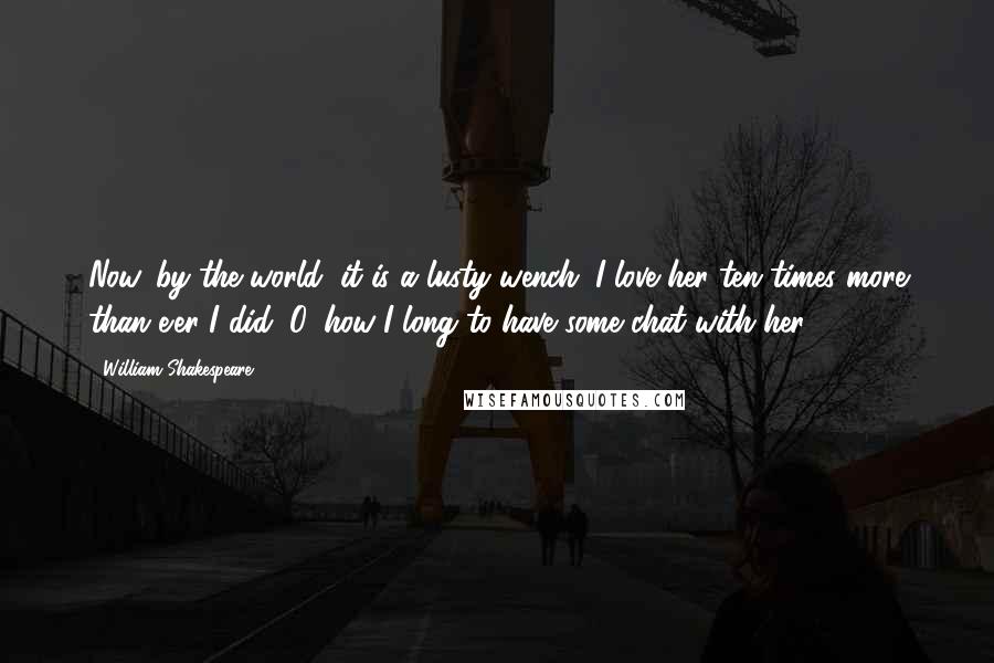 William Shakespeare Quotes: Now, by the world, it is a lusty wench; I love her ten times more than e'er I did: O, how I long to have some chat with her!