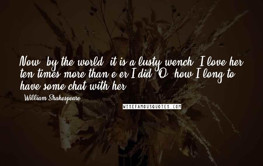 William Shakespeare Quotes: Now, by the world, it is a lusty wench; I love her ten times more than e'er I did: O, how I long to have some chat with her!