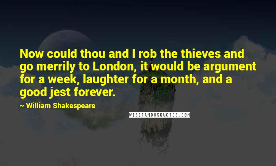 William Shakespeare Quotes: Now could thou and I rob the thieves and go merrily to London, it would be argument for a week, laughter for a month, and a good jest forever.